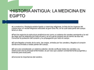•HISTORIA ANTIGUA: LA MEDICINA EN
EGIPTO

La  anatomía y fisiología estaba ligada a creencias religiosas, la lista de los órganos del
cuerpo eran un recital religiosos asociado al gran Dios Ra, en la cual cada parte del cuerpo
tenia un dios.

Para  los egipcios la estructura anatómica era como un sistema de canales semejante a la red
de riego que se extendía por todo el país y en el cual el corazón era el centro de esa red.
Conocían la pulsación del corazón y su propagación por todo el cuerpo.

Elaire llegaba a través de la nariz, las orejas, entraba por los canales y llegaba al corazón
donde era enviado a todas partes del cuerpo.

Elano era considerado un sistema colector, donde confluían todos los canales y su
obstrucción era la principal enfermedad, es por eso que usaban constantemente purgantes y
enemas para evacuarlo.

Conocían   la importancia del cerebro.
 