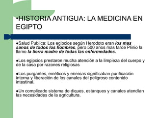 •HISTORIA ANTIGUA: LA MEDICINA EN
EGIPTO

Salud  Publica: Los egipcios según Herodoto eran los mas
sanos de todos los hombres, pero 500 años mas tarde Plinio la
llamo la tierra madre de todas las enfermedades.

Los  egipcios prestaron mucha atención a la limpieza del cuerpo y
de la casa por razones religiosas

Los  purgantes, eméticos y enemas significaban purificación
interna y liberación de los canales del peligroso contenido
intestinal.

Un  complicado sistema de diques, estanques y canales atendían
las necesidades de la agricultura.
 