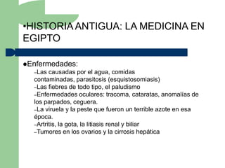 •HISTORIA ANTIGUA: LA MEDICINA EN
EGIPTO

Enfermedades:
  –Las  causadas por el agua, comidas
  contaminadas, parasitosis (esquistosomiasis)
  –Las fiebres de todo tipo, el paludismo
  –Enfermedades oculares: tracoma, cataratas, anomalías de
  los parpados, ceguera.
  –La viruela y la peste que fueron un terrible azote en esa
  época.
  –Artritis, la gota, la litiasis renal y biliar
  –Tumores en los ovarios y la cirrosis hepática
 