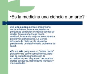 •Es la medicina una ciencia o un arte?

Es  una ciencia porque proporciona
conocimientos, busca respuestas a
preguntas generales e intenta contrastar
ciertas hipótesis teóricas con la
realidad, buscando mejores soluciones a
problemas particulares. La Clinica
interpreta la historia y la situación
presente de un determinado problema de
salud.

Es  un arte porque es un “saber hacer”
practico y no como conocimiento; pero
que se vaperfeccionando con la
experiencia y en el que son necesarias
ciertas aptitudes, habilidades tecnicas y
manualidades
 