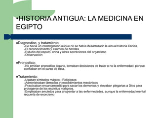 •HISTORIA ANTIGUA: LA MEDICINA EN
EGIPTO

Diagnostico,   y tratamiento:
    –Se hacia un interrogatorio auque no se había desarrollado la   actual historia Clinica,
    –El reconocimiento y examen de heridas
    –Estudio del esputo, orina y otras secreciones del organismo
    –Observación


Pronostico:
    –No emitían pronostico alguno, tomaban decisiones de tratar o no la enfermedad, porque
    confiaban en el curso de esta.

Tratamiento:
    –Usaban símbolos mágico - Religiosos
    –Administraban fármacos y procedimientos mecánicos
    –Practicaban encantamiento para sacar los demonios y
                                                       elevaban plegarias a Dios para
    protegerse de los espíritus malignos.
    –Empleaban amuletos para ahuyentar a las enfermedades, aunque la enfermedad mental
    requería de exorcismo
 
