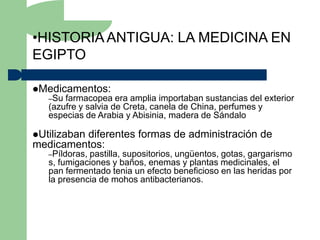 •HISTORIA ANTIGUA: LA MEDICINA EN
EGIPTO

Medicamentos:
   –Su farmacopea era amplia importaban sustancias del exterior
   (azufre y salvia de Creta, canela de China, perfumes y
   especias de Arabia y Abisinia, madera de Sándalo

Utilizaban
         diferentes formas de administración de
medicamentos:
   –Píldoras,pastilla, supositorios, ungüentos, gotas, gargarismo
   s, fumigaciones y baños, enemas y plantas medicinales, el
   pan fermentado tenia un efecto beneficioso en las heridas por
   la presencia de mohos antibacterianos.
 