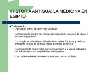 •HISTORIA ANTIGUA: LA MEDICINA EN
EGIPTO

Tratamiento:
   –Aplicaban    el frió, el calor y los vendajes

   –Extracciónde sangre por medios de escaración, punción de la piel o
   uso de sanguijuelas.

   –Lacirugía se utilizaba en el tratamiento de las fracturas y heridas
   empleado férulas de corteza y telas bañadas en resina

   –Controlaban  la hemorragia ejerciendo presión y a veces utilizaban
   carne fresca por sus propiedades astringentes.

   –Las   enfermedades dentales se trataban, hacían prótesis.
 