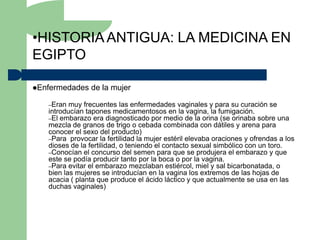 •HISTORIA ANTIGUA: LA MEDICINA EN
EGIPTO

Enfermedades   de la mujer

   –Eran  muy frecuentes las enfermedades vaginales y para su curación se
   introducían tapones medicamentosos en la vagina, la fumigación.
   –El embarazo era diagnosticado por medio de la orina (se orinaba sobre una
   mezcla de granos de trigo o cebada combinada con dátiles y arena para
   conocer el sexo del producto)
   –Para provocar la fertilidad la mujer estéril elevaba oraciones y ofrendas a los
   dioses de la fertilidad, o teniendo el contacto sexual simbólico con un toro.
   –Conocían el concurso del semen para que se produjera el embarazo y que
   este se podía producir tanto por la boca o por la vagina.
   –Para evitar el embarazo mezclaban estiércol, miel y sal bicarbonatada, o
   bien las mujeres se introducían en la vagina los extremos de las hojas de
   acacia ( planta que produce el ácido láctico y que actualmente se usa en las
   duchas vaginales)
 