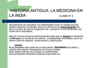 •HISTORIA ANTIGUA: LA MEDICINA EN
LA INDIA               CLASE N° 5


Inicialmente  se consideró a la enfermedad como un castigo que los
dioses imponían al pecador, pero la creencia en la reencarnación les
llevó a la idea de que la trasgresión les conduciría a una retribución por
medio de la naturaleza.

El ser humano renacía continuamente hasta que su Karma lo introducía
al Nirvana o lo fundía en el cosmos. Consideraban al universo como un
eterno ciclo de creación, conservación y destrucción.

      –DIOSES
Las  deidades eran parte de un todo eterno, BRAHMAN era poder y
espíritu del cosmos impregnaba el universo entero.
Los dioses influían en la salud y la enfermedad
Las principales deidades podemos separarlas en:
 