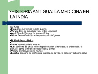 •HISTORIA ANTIGUA: LA MEDICINA EN
LA INDIA

A: Arias
Indra Dios del tiempo y de la guerra.
Varuna Dios de la justicia y del orden universal.
Agni Dios del fuego y de los sacrificios.
Soma Personificación de las plantas alucinógenas.


B: Hinduismo clásico
.
Shiva Vencedor de la muerte.
Kali consorte de Shiva juntos representaban  la fertilidad, la creatividad, el
bien, así como también la destrucción y el mal.
Vishnu Conservados del mundo.
Lakshni consorte de Vishnu era la diosa de la vida, la belleza y la buena salud
 