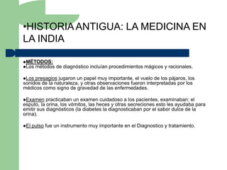 •HISTORIA ANTIGUA: LA MEDICINA EN
LA INDIA

MÉTODOS:
Los métodos    de diagnóstico incluían procedimientos mágicos y racionales.

Los presagios jugaron un papel muy importante, el vuelo de los pájaros, los
sonidos de la naturaleza, y otras observaciones fueron interpretadas por los
médicos como signo de gravedad de las enfermedades.

Examen    practicaban un examen cuidadoso a los pacientes, examinaban: el
esputo, la orina, los vómitos, las heces y otras secreciones esto les ayudaba para
emitir sus diagnósticos (la diabetes la diagnosticaban por el sabor dulce de la
orina).

El   pulso fue un instrumento muy importante en el Diagnostico y tratamiento.
 