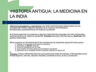 •HISTORIA ANTIGUA: LA MEDICINA EN
LA INDIA

Ejercicios gimnásticos y respiratorios que están estrechamente relacionados con los
principios del YOGA y algunos aspectos de la medicina AYURVEDICA
introducidos recientemente en la medicina occidental.


La  farmacopea fue muy extensa y algunos medicamentos naturales han sido introducidos
recientemente en la medicina occidental. Charaka descubrió 500 fármacos y Sushruta 700
plantas medicinales.

Eran   expertos en el tratamiento de las mordeduras de serpientes siguiendo estos pasos:
      –1. Colocar un torniquete encima de la mordedura.
      –2. Recitaban un Montra especial.
      –3. Unían la mordedura con un corte.
      –4. Succionaban la herida (tarea encomendada al ayudante)
      –5. Aplicación de un emplasto de tierra especial o plantas en   decocción.

Cirugía   Crearon diferentes técnicas quirúrgicas para tratar las heridas, enfermedades como
el labio leporino, hernias, cálculos vesicales. anotando la hora, el día y la estación.
 