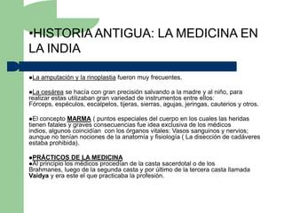 •HISTORIA ANTIGUA: LA MEDICINA EN
LA INDIA

La   amputación y la rinoplastia fueron muy frecuentes.

La  cesárea se hacía con gran precisión salvando a la madre y al niño, para
realizar estas utilizaban gran variedad de instrumentos entre ellos:
Fórceps, espéculos, escalpelos, tijeras, sierras, agujas, jeringas, cauterios y otros.

El concepto MARMA ( puntos especiales del cuerpo en los cuales las heridas
tienen fatales y graves consecuencias fue idea exclusiva de los médicos
indios, algunos coincidían con los órganos vitales: Vasos sanguinos y nervios;
aunque no tenían nociones de la anatomía y fisiología ( La disección de cadáveres
estaba prohibida).

PRÁCTICOS DE LA MEDICINA
Al principio los médicos procedían de la casta sacerdotal o de los
Brahmanes, luego de la segunda casta y por último de la tercera casta llamada
Vaidya y era este el que practicaba la profesión.
 
