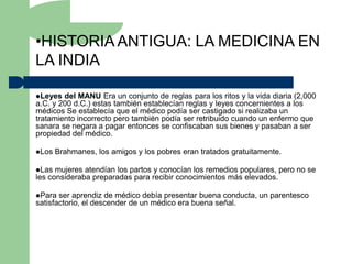 •HISTORIA ANTIGUA: LA MEDICINA EN
LA INDIA

Leyes  del MANU Era un conjunto de reglas para los ritos y la vida diaria (2,000
a.C. y 200 d.C.) estas también establecían reglas y leyes concernientes a los
médicos Se establecía que el médico podía ser castigado si realizaba un
tratamiento incorrecto pero también podía ser retribuido cuando un enfermo que
sanara se negara a pagar entonces se confiscaban sus bienes y pasaban a ser
propiedad del médico.

Los   Brahmanes, los amigos y los pobres eran tratados gratuitamente.

Las  mujeres atendían los partos y conocían los remedios populares, pero no se
les consideraba preparadas para recibir conocimientos más elevados.

Para  ser aprendiz de médico debía presentar buena conducta, un parentesco
satisfactorio, el descender de un médico era buena señal.
 