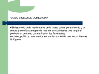 •DESARROLLO DE LA MEDICINA


El desarrollo de la medicina va de la mano con el pensamiento y la
cultura y su eficacia depende mas de las cualidades que tenga el
profesional de salud para enfrentar los fenómenos
sociales, políticos, economitos en la misma medida que los problemas
biológicos
 