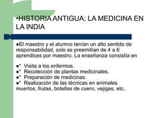 •HISTORIA ANTIGUA: LA MEDICINA EN
LA INDIA

El maestro y el alumno tenían un alto sentido de
responsabilidad, solo se preemitían de 4 a 6
aprendices por maestro. La enseñanza consistía en
*Visita a los enfermos.
*Recolección de plantas medicinales.
*Preparación de medicinas.
*Realización de las técnicas en animales
muertos, frutas, botellas de cuero, vejigas, etc..
 