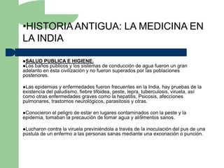 •HISTORIA ANTIGUA: LA MEDICINA EN
LA INDIA

SALUD PUBLICA E HIGIENE.
Los baños públicos y los sistemas   de conducción de agua fueron un gran
adelanto en ésta civilización y no fueron superados por las poblaciones
posteriores.

Las  epidemias y enfermedades fueron frecuentes en la India, hay pruebas de la
existencia del paludismo, fiebre tifoidea, peste, lepra, tuberculosis, viruela, así
como otras enfermedades graves como la hepatitis, Psicosis, afecciones
pulmonares, trastornos neurológicos, parasitosis y otras.

Conocieron  el peligro de estar en lugares contaminados con la peste y la
epidemia, tomaban la precaución de tomar agua y ali9mentos sanos.

Lucharon  contra la viruela previniéndola a través de la inoculación del pus de una
pústula de un enfermo a las personas sanas mediante una excoriación o punción.
 