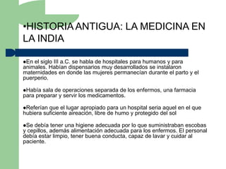 •HISTORIA ANTIGUA: LA MEDICINA EN
LA INDIA

En el siglo III a.C. se habla de hospitales para humanos y para
animales. Habían dispensarios muy desarrollados se instalaron
maternidades en donde las mujeres permanecían durante el parto y el
puerperio.

Había  sala de operaciones separada de los enfermos, una farmacia
para preparar y servir los medicamentos.

Referían que el lugar apropiado para un hospital seria aquel en el que
hubiera suficiente aireación, libre de humo y protegido del sol

Se debía tener una higiene adecuada por lo que suministraban escobas
y cepillos, además alimentación adecuada para los enfermos. El personal
debía estar limpio, tener buena conducta, capaz de lavar y cuidar al
paciente.
 