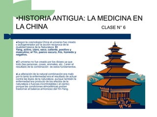 •HISTORIA ANTIGUA: LA MEDICINA EN
LA CHINA               CLASE N° 6


Según  la cosmología China el universo fue creado
o autogenerador por la acción recíproca de la
dualidad básica de la Naturaleza: El
Yang, activo, claro, seco, caliente, positivo y
masculino; el Yin, pasivo oscuro, frío, húmedo y
negativo.

El universo no fue creado por los dioses ya que
todo (las personas, cosas, animales, etc..) eran el
resultado de la combinación de estos fundamentos.

La  alteración de la natural combinación era malo
por lo tanto la enfermedad era el resultado de actuar
contra las leyes de la naturaleza, aunque también la
enfermedad era producto de los efectos de la
naturaleza o fuerzas incontrolables ( el viento)
porque las condiciones atmosféricas podían
trastornar el balance armonioso del Yin-Yang.
 