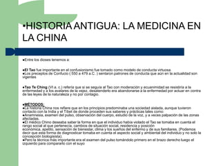 •HISTORIA ANTIGUA: LA MEDICINA EN
LA CHINA

Entre   los dioses tenemos a:

El Tao fue importante en el confusionismo fue tomado como modelo de conducta virtuosa.
Los preceptos de Confucio ( 550 a 479 a.C. ) sentaron patrones de conducta que aún en la    actualidad son
vigentes

Tao  Te Ching (VI a. c.) refería que si se seguía al Tao con moderación y ecuanimidad se resistiría a la
enfermedad y a los avatares de la vejez, desatenderlo era abandonarse a la enfermedad por actuar en contra
de las leyes de la naturaleza y no por contagio.

MÉTODOS:
La historia China nos refiere que en los principios predominaba una sociedad aislada, aunque tuvieron
contacto con la India y el Tíbet de donde proceden sus saberes y prácticas tales como:
Anamnesia, examen del pulso, observación del cuerpo, estudio de la voz, y a veces palpación de las zonas
afectadas.
El médico Chino deseaba saber la forma en que el individuo había violado el Tao se tomaba en cuenta el
rango social al que pertenecía, cambios de situación social, residencia y posición
económica, apetito, sensación de bienestar, clima y los sueños del enfermo y de sus familiares. (Podemos
decir que esta forma de diagnosticar tomaba en cuenta el aspecto social y ambiental del individuo y no solo la
concepción biologisista).
Pero la técnica más importante era el examen del pulso tomándolo primero en el brazo derecho luego el
izquierdo para compararlo con el suyo
 