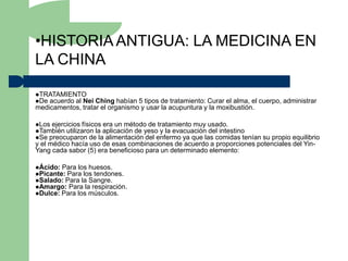 •HISTORIA ANTIGUA: LA MEDICINA EN
LA CHINA

TRATAMIENTO
De acuerdo al Nei Ching habían 5 tipos de tratamiento: Curar el alma, el cuerpo, administrar
medicamentos, tratar el organismo y usar la acupuntura y la moxibustión.

Los ejercicios físicos era un método de tratamiento muy usado.
También utilizaron la aplicación de yeso y la evacuación del intestino
Se preocuparon de la alimentación del enfermo ya que las comidas teníansu propio equilibrio
y el médico hacía uso de esas combinaciones de acuerdo a proporciones potenciales del Yin-
Yang cada sabor (5) era beneficioso para un determinado elemento:

Ácido: Para los huesos.
Picante: Para los tendones.
Salado: Para la Sangre.
Amargo: Para la respiración.
Dulce: Para los músculos.
 