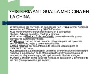 •HISTORIA ANTIGUA: LA MEDICINA EN
LA CHINA

Farmacopea    era muy rica, en tiempos de Pen - Tsao (primer herbario)
se reunieron 2000 remedios y 16,000 fórmulas.
Los medicamentos fueron clasificados en 5 categorías:
Hierbas, Árboles, Insectos, Piedras y Granos.
Utilizaban la Efedra o Cola de Caballo como estimulante y para
provocar la sudoración y fiebre.
El Ginseng Raíz en forma humana, milagrosa para la impotencia
sexual, debilidad, vejez y como tranquilizante.
Algas marinas por su contenido de Iodo era utilizado para el
tratamiento del bocio.
La acupuntura y la moxibustión utilizando diferentes puntos del cuerpo
humano, ( la aplicación de la Moxa utiliza los mismos puntos que la
acupuntura al que se le agrega la aplicación de hierbas y fuego).
Cirugía Conocían como tratar las heridas, la castración y el vendaje de
los pies (para provocar el pie zambo).
 