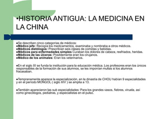 •HISTORIA ANTIGUA: LA MEDICINA EN
LA CHINA

Se describen cinco categorías de médicos:
Médico jefe: Recogía los medicamentos, examinaba y nombraba a otros médicos.
Médicos dietólogos: Prescribían seis clases de comidas y bebidas.
Médicos para enfermedades simples Curaban los dolores de cabeza, resfriados,         heridas.
Médicos de las úlceras: Posiblemente eran los cirujanos.
Médico de los animales: Eran los veterinarios.


En  el siglo XI se funda la institución para la educación médica. Los profesores eran los únicos
responsables de la formación de sus alumnos, se les imponían multas si los alumnos
fracasaban.

Tempranamente   aparece la especialización, en la dinastía de CHOU habían 9 especialidades
y en el período MONGOL ( siglo XIV ) se amplia a 13.

También aparecieron las sub especialidades: Para los grandes vasos, fiebres, viruela, así
como ginecólogos, pediatras, y especialistas en el pulso.
 
