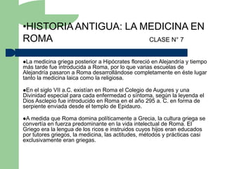 •HISTORIA ANTIGUA: LA MEDICINA EN
ROMA                   CLASE N° 7


La  medicina griega posterior a Hipócrates floreció en Alejandría y tiempo
más tarde fue introducida a Roma, por lo que varias escuelas de
Alejandría pasaron a Roma desarrollándose completamente en éste lugar
tanto la medicina laica como la religiosa.

En  el siglo VII a.C. existían en Roma el Colegio de Augures y una
Divinidad especial para cada enfermedad o síntoma, según la leyenda el
Dios Asclepio fue introducido en Roma en el año 295 a. C. en forma de
serpiente enviada desde el templo de Epidauro.

A medida   que Roma domina políticamente a Grecia, la cultura griega se
convertía en fuerza predominante en la vida intelectual de Roma. El
Griego era la lengua de los ricos e instruidos cuyos hijos eran educados
por tutores griegos, la medicina, las actitudes, métodos y prácticas casi
exclusivamente eran griegas.
 