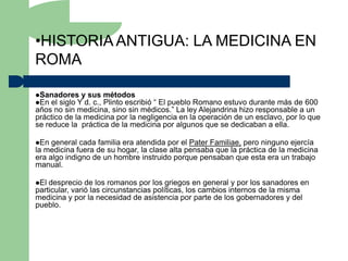 •HISTORIA ANTIGUA: LA MEDICINA EN
ROMA

Sanadores y sus    métodos
En el siglo Y d. c.,
                    Plinto escribió “ El pueblo Romano estuvo durante más de 600
años no sin medicina, sino sin médicos.” La ley Alejandrina hizo responsable a un
práctico de la medicina por la negligencia en la operación de un esclavo, por lo que
se reduce la práctica de la medicina por algunos que se dedicaban a ella.

En  general cada familia era atendida por el Pater Familiae, pero ninguno ejercía
la medicina fuera de su hogar, la clase alta pensaba que la práctica de la medicina
era algo indigno de un hombre instruido porque pensaban que esta era un trabajo
manual.

El desprecio de los romanos por los griegos en general y por los sanadores en
particular, varió las circunstancias políticas, los cambios internos de la misma
medicina y por la necesidad de asistencia por parte de los gobernadores y del
pueblo.
 
