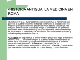 •HISTORIA ANTIGUA: LA MEDICINA EN
ROMA

En el año 46 a.C., Julio Cesar intentando disminuir la hambruna que
padecía el pueblo desterró a todos los extranjeros a excepción de los
médicos ( que generalmente provenían de un estrato social bajo y la
mayoría eran esclavos )a quienes otorgó la ciudadanía; los primeros
sanadores eran incompetentes y poco escrupulosos pero con el tiempo
se dedicaron a la medicina y de esta forma se fundieron las actitudes y
métodos griegos con los romanos.

Arcagato:  de Esparta fue el primer médico griego que llegó a Roma en
el año 219 a.C., fue aclamado por el pueblo y el senado recibiendo el
honor de la ciudadanía y sus procedimientos quirúrgicos le hicieron
merecedor del apelativo “ Vulnerarius ” o sanador de las
heridas, posteriormente es repudiado y llamado “ Carnifex ” o carnicero
por su excesivo entusiasmo por las operaciones y por sus fracasos.
 