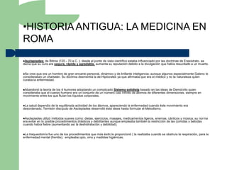 •HISTORIA ANTIGUA: LA MEDICINA EN
ROMA
Asclepiades:  de Bitinia (120 - 70 a.C. ), desde el punto de vista científico estaba influenciado por las doctrinas de Erasístrato, se
decía que su cura era segura, rápida y agradable, aumenta su reputación debido a la divulgación que había resucitado a un muerto.


Se cree que era un hombre de gran encanto personal, dinámico y de brillante inteligencia; aunque algunos especialmente Galeno le
consideraban un charlatán. Su doctrina desmentía la de Hipócrates ya que afirmaba que era el médico y no la naturaleza quien
curaba la enfermedad.


Abandonó  la teoría de los 4 humores adoptando un complicado Sistema solidista basado en las ideas de Demócrito quien
consideraba que el cuerpo humano era un conjunto de un número casi infinito de átomos de diferentes dimensiones, siempre en
movimiento entre los que fluían los líquidos corporales.


La salud dependía de la equilibrada actividad de los átomos, apareciendo la enfermedad cuando éste movimiento era
desordenado, Temisón discípulo de Asclepiades desarrolló ésta ideas hasta formular el Metodismo.


Asclepiades   utilizó métodos suaves como: dietas, ejercicios, masajes, medicamentos ligeros, enemas, cánticos y música; su norma
era evitar en lo posible procedimientos drásticos y debilitantes aunque empleaba también la restricción de las comidas y bebidas
cuando había fiebre (aumentando así la deshidratación y debilidad).


La traqueotomía fue uno de los procedimientos que más éxito le proporcionó ( la realizaba cuando se obstruía la respiración, para la
enfermedad mental (frenitis), empleaba opio, vino y medidas higiénicas.
 