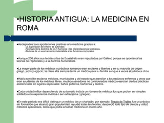 •HISTORIA ANTIGUA: LA MEDICINA EN
ROMA

Asclepiades    tuvo aportaciones positivas a la medicina gracias a:
        –La superación del criterio de autoridad.
        –Rechazo de la doctrina de los 4 humores    y las interpretaciones teológicas.
        –Defensa de un acercamiento materialista    a las funciones corporales.


Aunque   200 años sus teorías y las de Erasistrato eran repudiadas por Galeno porque se oponían a las
teorías de Hipócrates y a la doctrina humoralista.

La  mayor parte de los médicos o prácticos romanos eran esclavos y libertos y en su mayoría de origen
griego, judío y egipcio; la clase alta siempre tenía un médico para su familia aunque a veces alquilaba a otros.

Había  también esclavos médicos, municipales y del estado que atendían a los esclavos enfermos y otros que
eran ayudantes de los médicos libres, muchos sanadores no considerados médicos ejercían ciertas prácticas
asistenciales en lugares especiales: baños públicos, barberías y teatros.

Cada unidad militar dependiendo de su tamaño incluía un número de médicos los que podían ser simples
soldados con experiencia médica o ser extranjeros ( griegos).

En  este período era difícil distinguir un médico de un charlatán, por ejemplo: Tesalo de Tralles fue un práctico
sin formación que alcanzó gran popularidad, repudió todas las teorías, despreció todo tipo de ciencia y utilizó
métodos aparatosos, decía que podía enseñar medicina en medio año.
 