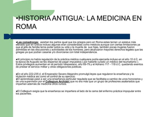 •HISTORIA ANTIGUA: LA MEDICINA EN
ROMA

Las  comadronas: asistían los partos igual que los griegos pero en Roma estas tenían un estatus más
elevado que en Grecia incluso algunas eran consideradas como médicos aunque con ciertas limitaciones ya
que el jefe de familia tenía poder sobre su vida y la muerte de sus hijas, también pocas mujeres fueron
admitidas en las discusiones y actividades de los hombres; pero alcanzaron mayores derechos legales que las
griegas ya que podían casarse y/o divorciarse con total independencia.

Al principio no había regulación de la práctica médica cualquiera podía ejercerla incluso en el año 10 d.C. en
la época de Augusto se les dispensó de pagar impuestos ( por haberle curado un médico del reumatismo ).
Estos privilegios aumentan en el período Vespasiano, año 69-79 y el Adriano 117 - 118 d.C. quedando exentos
de prestar el servicio militar y otras obligaciones públicas.

En   el año 222-235 d. el Emperador Severo Alejandro promulgó leyes que regularon la enseñanza y la
titulación médica así como el control de su ejercicio.
El aprendizaje pasó a ser una enseñanza particular regulada que se facilitaba a cambio de unos honorarios y
de una supervisión por el Collegium Archiatri que no era más que un grupo de profesores asalariados que
impartían además de medicina otros cursos.

El Collegium exigía que la enseñanza se impartiera al lado de la cama del enfermo práctica impopular entre
los pacientes.
 