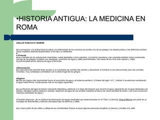 •HISTORIA ANTIGUA: LA MEDICINA EN
ROMA
SALUD     PUBLICA E HIGIENE


La concepción y la actitud hacia la salud y la enfermedad de los romanos era similar a la de los griegos, los desahuciados y los deformes recibían
pocos cuidados además despreciaban a los hijos no deseados.

 Vivienda
Las viviendas  de los pobres eran miserables, casas atestadas y poco salubres. Los barrios populares y las viviendas estaban mejor construidas
que las de los griegos contaban con desagües, suministro de agua y calles pavimentadas. Las casas de los ricos eran lujosas y mejor
acondicionadas tenían sistema de agua a domicilio.


Alimentación
La agricultura les
                 permitió tener acceso a un suministro de comida más variado y abundante, el hambre no era desconocida, pero las comidas
romanas ( muy complejas) contrataban con la dieta frugal de los griegos.


Higiene
Entre sus logros más importantes fueron el suministro de agua y el sistema sanitario ( a finales del siglo I d.C. ) habían 9 acueductos canalizando
el agua hasta Roma, construyendo más en los siglos siguientes.


La purificación del agua la hacían colocando depósitos y albercas a lo largo del trayecto que recorría el agua, separando así el agua destinada a la
bebida, utilizaban baños públicos y fuentes, disponían de agua de uso privado mediante el abono de cierta cantidad de dinero ( los ricos consumían
mayores cantidades de agua ).


También  disponían de un sistema de eliminación de aguas residuales que desembocaban en el Tíbet. La famosa Cloaca Máxima era parte de un
complejo de alcantarillas y tuberías colocadas bajo los edificios y calles.


La   mayor parte de las calles y callejones se consideraban limpios aunque algunas personas arrojaban su basura y orinales a la calle.
 