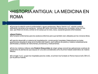 •HISTORIA ANTIGUA: LA MEDICINA EN
ROMA

Conocían   la relación entre la enfermedad y aguas pantanosas, Marco Varrón I a.C. advirtió contra la
edificación cercanas a los pantanos “ porque allí nacen diminutas criaturas que no pueden verse con los
ojos, que flotan en el aire y entran en el cuerpo por la nariz, boca, causando graves enfermedades.

Salud Pública
Se fundaron enfermerías   para los esclavos enfermos pero que también eran utilizados por los romanos libres.

El ejercito desarrolló un sistema de hospitalización, construyendo hospitales (Valetudinaria) en todas
guarniciones situadas lo largo de la frontera del imperio, eran edificios de piedra y madera cuidadosamente
planificadas y dotadas de instrumental, provisiones y medicamentos.

Entrelos médicos militares esta Pedario Dioscorides de origen griego conoció las aplicaciones curativas de
centenares de plantas las que expuso en una obra considerada como el primer tratado sistemático de materia
Médica.

En  el siglo V d.C. surgen los hospitales para los civiles, el primero fue fundado en Roma hacia el año 394 d.C.
por la patricia Fabiola.
 