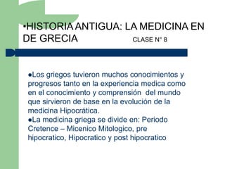 •HISTORIA ANTIGUA: LA MEDICINA EN
DE GRECIA           CLASE N° 8




Los  griegos tuvieron muchos conocimientos y
progresos tanto en la experiencia medica como
en el conocimiento y comprensión del mundo
que sirvieron de base en la evolución de la
medicina Hipocrática.
La medicina griega se divide en: Periodo
Cretence – Micenico Mitologico, pre
hipocratico, Hipocratico y post hipocratico
 