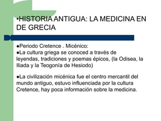 •HISTORIA ANTIGUA: LA MEDICINA EN
DE GRECIA

Periodo   Cretence . Micénico:
La cultura griega se conoced a través de
leyendas, tradiciones y poemas épicos, (la Odisea, la
Iliada y la Teogonía de Hesiodo)

La civilización micénica fue el centro mercantil del
mundo antiguo, estuvo influenciada por la cultura
Cretence, hay poca información sobre la medicina.
 