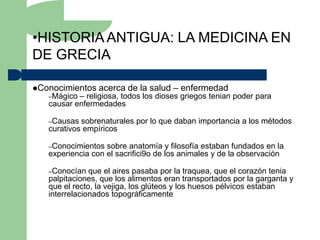 •HISTORIA ANTIGUA: LA MEDICINA EN
DE GRECIA

Conocimientos   acerca de la salud – enfermedad
   –Mágico – religiosa, todos los dioses griegos tenian poder para
   causar enfermedades

   –Causas  sobrenaturales por lo que daban importancia a los métodos
   curativos empíricos

   –Conocimientos  sobre anatomía y filosofía estaban fundados en la
   experiencia con el sacrifici9o de los animales y de la observación

   –Conocían   que el aires pasaba por la traquea, que el corazón tenia
   palpitaciones, que los alimentos eran transportados por la garganta y
   que el recto, la vejiga, los glúteos y los huesos pélvicos estaban
   interrelacionados topográficamente
 