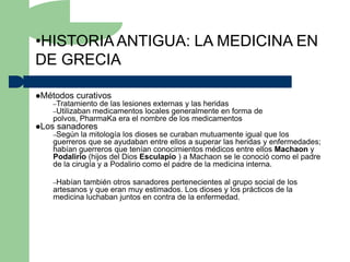 •HISTORIA ANTIGUA: LA MEDICINA EN
DE GRECIA

Métodos   curativos
   –Tratamiento de las lesiones externas y las heridas
   –Utilizaban medicamentos locales generalmente en
                                                  forma de
   polvos, PharmaKa era el nombre de los medicamentos
Los   sanadores
   –Según   la mitología los dioses se curaban mutuamente igual que los
   guerreros que se ayudaban entre ellos a superar las heridas y enfermedades;
   habían guerreros que tenían conocimientos médicos entre ellos Machaon y
   Podalirio (hijos del Dios Esculapio ) a Machaon se le conoció como el padre
   de la cirugía y a Podalirio como el padre de la medicina interna.

   –Habían también otros sanadores pertenecientes al grupo social de los
   artesanos y que eran muy estimados. Los dioses y los prácticos de la
   medicina luchaban juntos en contra de la enfermedad.
 