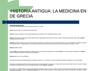 •HISTORIA ANTIGUA: LA MEDICINA EN
DE GRECIA
Dioses del panteón griego.
Los dioses, semidioses y héroes      tuvieron alguna relación con la salud.


Hera:   Diosa del hogar, era protectora de las parturientas.


Atenea:   Diosa de la sabiduría, tenía templos dedicados como sanadora, se le consideraba diosa de la vista.


Quirón: hijo de Cronos, mitad hombre mitad caballo ocupa in lugar especial como patrón de la salud, enseño el secreto de las plantas medicinales a Apuleyo
compilador del famoso herbario.


Asclepio,   la Iliada se refiere a él como un dios guerrero que contribuyó a la guerra de Troya con hombres y barcos, sus dos hijos Melampo y Podalirio conocieron
el arte curativo 700 a.C. Asclepio padre de una numerosa familia de los cuales muchos de ellos ejercían funciones sanadoras y médicas: su mujer


Epione   calmaba el dolor.


Su hija Higia era la deidad de la salud y más tarde pasa a ser el símbolo de la prevención de la salud, Panacea su otra hija simboliza el tratamiento, Telesforo
simboliza convalecencia (estos dos siempre le acompañaban ).


Dionisio   dios del vino y de la fertilidad.


Los   templos de salud de Asclepio aparecieron alrededor del siglo VI a.C. en Tesalia y uno de los más famosos estaba en Pérgamo y en la isla de Rodas.


Se  produjo una rápida expansión del culto a través del mundo griego hasta Efeso, hacia el sur a Creta y África, hacia el oeste hasta Tarento y Siracusa. En Egipto
la divinidad de Asclepio se unió con la de Imhotep resultando un culto Asclepio - Imhoutes.


En  el 295 a.C. se erigió en Roma el primer templo dedicado a Asclepio; según la historia se elevó una petición hacia el templo de Epidauro para ayudar a detener
la epidemia que asolaba la capital, la Serpiente de Epidaura salió del recinto del templo y en un barco llegó a la Isla Tiberina construyendo en ese lugar un templo y
 