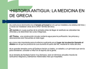 •HISTORIA ANTIGUA: LA MEDICINA EN
DE GRECIA

La estructura dominante era el templo principal en el cual se instalaba una estatua del dios (
a veces se instalaban otras de la 34421 familia del dios).

El recinto en cuyas puertas de la entrada antes de llegar al vestíbulo se colocaban las
ofrendas y se describían las curas milagrosas.

ElTholos, una construcción circular contenía agua para la purificación, las pinturas y
decoraciones eran frecuentes en éste lugar.

Lazona más importante para el enfermo suplicante era el lugar de incubación llamado el
Abaton en el que se producía la cura durante el sueño del fiel, mediante la visita del dios.

Los grandes templos como el Epidauro tenían un teatro, un estadio y un gimnasio que servía
para entretener, consolar e influir en el espíritu de la gente.

Los templos de Asclepio fueron muy famosos, eran en términos actuales mezcla de
santuarios religiosos y balnearios medicinales más que hospitales.
 