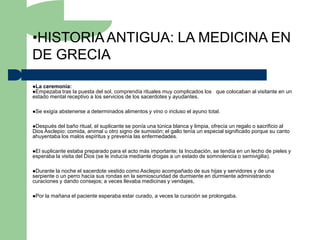 •HISTORIA ANTIGUA: LA MEDICINA EN
DE GRECIA

La ceremonia:
Empezaba tras la puesta del sol, comprendía rituales muy complicados los que colocaban al visitante en un
estado mental receptivo a los servicios de los sacerdotes y ayudantes.

Se   exigía abstenerse a determinados alimentos y vino o incluso el ayuno total.

Después  del baño ritual, el suplicante se ponía una túnica blanca y limpia, ofrecía un regalo o sacrificio al
Dios Asclepio: comida, animal u otro signo de sumisión; el gallo tenía un especial significado porque su canto
ahuyentaba los malos espíritus y prevenía las enfermedades.

Elsuplicante estaba preparado para el acto más importante; la Incubación, se tendía en un lecho de pieles y
esperaba la visita del Dios (se le inducía mediante drogas a un estado de somnolencia o semivigilia).

Durante  la noche el sacerdote vestido como Asclepio acompañado de sus hijas y servidores y de una
serpiente o un perro hacía sus rondas en la semioscuridad de durmiente en durmiente administrando
curaciones y dando consejos; a veces llevaba medicinas y vendajes,

Por   la mañana el paciente esperaba estar curado, a veces la curación se prolongaba.
 