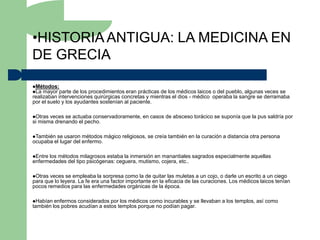 •HISTORIA ANTIGUA: LA MEDICINA EN
DE GRECIA

Métodos:
La mayor parte   de los procedimientos eran prácticas de los médicos laicos o del pueblo, algunas veces se
realizaban intervenciones quirúrgicas concretas y mientras el dios - médico operaba la sangre se derramaba
por el suelo y los ayudantes sostenían al paciente.

Otras veces se actuaba conservadoramente, en casos de absceso torácico se suponía que la pus saldría por
si misma drenando el pecho.

También se usaron métodos mágico religiosos, se creía también en la curación a distancia otra persona
ocupaba el lugar del enfermo.

Entrelos métodos milagrosos estaba la inmersión en manantiales sagrados especialmente aquellas
enfermedades del tipo psicógenas: ceguera, mutismo, cojera, etc..

Otras veces se empleaba la sorpresa como la de quitar las muletas a un cojo, o darle un escrito a un ciego
para que lo leyera. La fe era una factor importante en la eficacia de las curaciones. Los médicos laicos tenían
pocos remedios para las enfermedades orgánicas de la época.

Habían  enfermos considerados por los médicos como incurables y se llevaban a los templos, así como
también los pobres acudían a estos templos porque no podían pagar.
 