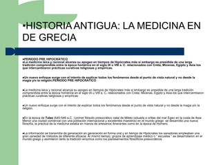 •HISTORIA ANTIGUA: LA MEDICINA EN
DE GRECIA
PERIODO PRE HIPOCRÁTICO
La medicina laica y racional alcanzasu apogeo en tiempos de Hipócrates más si embargo es presidida de una larga
tradición comprendida entre la época homérica en el siglo IX u VIII a. C. relacionados con Creta, Micenas, Egipto y Asia los
que intercambiaron prácticas curativas religiosas y empíricas.


Unnuevo enfoque surge con el intento de explicar todos los fenómenos desde el punto de vista natural y no desde la
magia y/o la religión.PERIODO PRE HIPOCRÁTICO


La medicina laica y racional alcanza su apogeo en tiempos de Hipócrates más si embargo es presidida de una larga tradición
comprendida entre la época homérica en el siglo IX u VIII a. C. relacionados con Creta, Micenas, Egipto y Asia los que intercambiaron
prácticas curativas religiosas y empíricas.


Un   nuevo enfoque surge con el intento de explicar todos los fenómenos desde el punto de vista natural y no desde la magia y/o la
religión.


En  la época de Tales (640-546 a.C. ) primer filósofo presocrático natal de Mileto (situada a orillas del mar Egeo en la costa de Asia
Menor una ciudad comercial con una población internacional y excelentes maestros) en el mundo griego se desarrolla una nueva
filosofía, la práctica de la medicina estaba en manos de artesanos itinerantes como en la época de Homero.


La información se transmitía de generación en generación en forma oral y en tiempo de Hipócrates los sanadores empleaban una
gran variedad de métodos de diferente eficacia. Al mismo tiempo, grupos de aprendizaje médico o “ escuelas “ se desarrollaron en el
mundo griego y asimilaron tanto la tradición empírica como los planteamientos filosóficos presocráticos
 