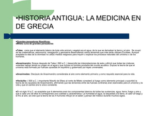 •HISTORIA ANTIGUA: LA MEDICINA EN
DE GRECIA
Grandes pensadores filosóficos:
Mileto cuna de grandes pensadores



Tales: creía que el elemento básico de toda vida animal y vegetal era el agua, de la que se derivaban la tierra y el aire. Se ocupó
de las matemáticas, astronomía, navegación y geometría desarrollando varios teoremas que más tarde utilizara Euclides. Aunque
aceptaba la idea de la divinidad no utilizó medios religiosos para inquirir o explicar los procesos naturales del universo o de los
hombres.


Anaximandro:    florece después de Tales ( 560 a.C. ) desarrolla las interpretaciones de este y afirmó que todas las criaturas
vivientes habían tenido su origen en el agua y que incluso el hombre procedía del mundo acuático. Expuso la teoría de que el
universo está formado por fuerzas opuestas en equilibrio y gobernado por leyes universales.


Anaximedes:    Discípulo de Anaximandro consideraba al aire como elemento primario y como requisito esencial para la vida.


Heráclito:  ( 500 a.C. ) importante filósofo de Efeso al norte de Mileto consideró al fuego como elemento principal y suscribió la
teoría de los opuestos de Anaximandro, afirmando que las tensiones entre las fuerzas contrarias eran esenciales para el universo y la
vida y que el cambio era lo único constante.


En   el siglo VI a.C. se aceptaba que 4 elementos eran los componentes básicos de todas las sustancias: agua, tierra, fuego y aire y
que a cada uno de ellos le correspondía una cualidad o característica: La humedad al agua, la sequedad a la tierra, el calor al fuego y
el frío al aire, se cree que la teoría de los 4 humores influyó en el saber y pensar del médico durante muchos siglos.
 