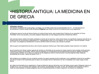 •HISTORIA ANTIGUA: LA MEDICINA EN
DE GRECIA
Filósofos Jónicos:
Al extremo occidentaldel mundo griego, en Sicilia y sur de Italia existió otra escuela filosófica VI a.C. , el más famosos se
encontraba en Crotona ciudad donde enseñaba Pitágoras que influyó mucho en la medicina junto a sus seguidores.


Pitagoras nació en la isla de Samos frente a la costa de Asia menor, pero emigró hacia Crotona por su oposición al Tirano
Polícrates, formó una escuela y una secta religiosa relacionada con las antiguas doctrinas místicas del orfismo.


Su  principio básico estaba formulado mediante la ciencia de los números, cada número tenía una significado especial más allá de su
propia función en los procesos matemáticos: El 1 representaba a Dios, el 2 a la materia, el 12 al universo que era divisible 3 veces
por cuatro. Los pitagóricos establecieron la teoría científica sobre el sonido y las octavas musicales.


Se   ocuparon principalmente del alma y del universo espiritual mientras que Tales había prestado mayor atención a la materia.


Los humanos eran dioses caídos capaces de recobrar su divinidad ya que aunque el cuerpo cayera el alma estaba continuamente
renaciendo (incluso los animales), toda la vida era sagrada y en consecuencia los procedimientos quirúrgicos estaban prohibidos
porque podían interferir con el alma. La creencia de los pitagóricos sobre la reencarnación recuerda algunas ideas religiosas
procedentes de la India ( época de Buda VI a.C. ).


El equilibrio era el objetivo de una conducta correcta, los pares opuestos de las sustancias y sus cualidades conducían al equilibrio
por eso el número 4 era importante para la salud y el concepto de los 4 elementos con las 4 cualidades tuvo mayor auge en esta
época.


La  dieta recomendada era la vegetariana y frugal prohibiendo algunos alimentos como las habas porque según Diógenes Laercio en
el siglo III a.C. era un símbolo de la cabeza y de la mente, recomendaban las coles, el anís, las cebollas para mantener la salud y
tratar las enfermedades, la terapia pitagórica recurría fundamentalmente a la dieta, el ejercicio, la música y la meditación.
 