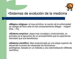 •Sistemas de evolución de la medicina

Mágico   religioso: el mas primitivo, la noción de la enfermedad
es castigo de Dios ante el mal comportamiento (Magia - religión
Dios – Fe)

Sistema   empírico: etapa mas compleja y evolucionada, su
principio es la ejecución de un procedimiento que la experiencia
demostró que era beneficiosa.

Sistema    científico: Mas evolucionada es una etapa superior de
desarrollo humano de interpretar los fenómenos
patológicos, basada en un método y una sistematización (Método
científico)
 
