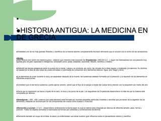 •
•
HISTORIA ANTIGUA:                                                                                LA MEDICINA EN
DE GRECIA
Aristóteles   uno de los más grandes filósofos y científicos de la historia desintió completamente Alcmeón afirmando que el corazón era el centro de las sensaciones.


Sicilia:
Aquí florecióotro centro de medicina greco - italiana cuyo miembro más conocido fue Empédocles ( 493-433 a.C. ), según los historiadores era una persona muy
egoísta pero de gran capacidad e inteligencia, sobresalió como: poeta, estadista, sacerdote, filósofo, científico y médico.


Defendió las teorías pitagóricas sobre la pureza de la mente, cuerpo y la conducta, así como, las virtudes de la dieta regular y moderada y el ejercicio. Su doctrina
se basaba en la idea de que todas las cosas animadas e inanimadas se componían de 4 elementos básicos: Agua, aire, fuego y tierra.


Los  elementos se unían durante la vida y se separaban después de la muerte, las sustancias estaban formadas por la atracción y la repulsión de los elementos en
diferentes proporciones.


Consideró     que el aire tenía sustancia y podía ejercer presión, pensó que el flujo de la sangre a través del cuerpo tenía relación con la propulsión por medio del aire.


Decíaque la respiración se hacía a través de la nariz, la boca y los poros de la piel. Los seguidores de Empédocles desarrollaron la idea de que la materia está
compuesta por átomos.


Anaxágoras:   ( 500 - 428 ) sostuvo que cada elemento está formado por muchas pequeñas partículas invisibles o sencillas que provienen de la digestión de los
alimentos y después se reconstruyen en los componentes del cuerpo como huesos o músculos.


Demócrito   y Leucipo: ( V a.C. ) desarrollaron enteramente la teoría según la cual la materia esta integrada por átomos de diferente tamaño, peso, forma y
posición. Todos los objetos animados e inanimados se forman por colisiones y combinaciones de átomos.


Demócrito     también se ocupo de la dieta, la salud y la enfermedad; sus obras tuvieron gran influencia sobre el pensamiento médico y científico.
 
