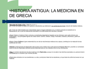 •HISTORIA ANTIGUA: LA MEDICINA EN
DE GRECIA
Escuelas de Cnido y Cos: ( Siglo Vi y V a.C. )
En Cnido se localizó un grupo de maestros y estudiantes   que elaboraron Las sentencias de Cnido conjunto de tratados médicos..


EnCnido las enfermedades eran interpretadas según el órgano afectados con un sistema parecido al existente en la
Mesopotamia, por lo que los tratamientos asociados a la enfermedad eran sencillos y escasos.


Según   Galeno el sistema Cnido conducía a complicados diagnósticos basados en los síntomas ( para cada síntoma una
enfermedad ). Las principales figuras de Cnidos fueron: Eufiron, Ctesias, Crisipo, Polícrates, Endoxos y Nicómaco ( padre de
Aristóteles ).


Según  Galeno Eufiron el gran anatomista fue uno de los más famosos médicos de su época, contribuyó en la redacción de las
sentencias de Cnido.


Ctesias  contemporaneo de Hipócrates obtuvo fama como médico de la corte persa de Artajerjes Memnón y escribió un comentario
sobre la obra de Hipócrates refiriendo puntos diferentes tanto en los métodos como en las conclusiones.


Cos: el nombre más famoso de esta ciudad es el de Hipócrates, aunque no se sabe si las doctrinas asociadas a su persona fueron
formuladas por un hombre o por muchos de ellos.


Hipócrates   simboliza con sus enseñanzas, su vida y conducta el ideal de los sanadores y el que todos los enfermos buscan en sus
médicos.
 