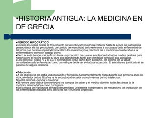 •HISTORIA ANTIGUA: LA MEDICINA EN
DE GRECIA

PERIODO HIPOCRÁTICO
Durante los siglos desde el   florecimiento de la civilización micénica cretence hasta la época de los filósofos
presocráticos se fue produciendo un cambio de mentalidad en lo referente a las causas de la enfermedad de
tal forma que durante el período hipocrático los maestros y los prácticos de la medicina consideraban a la
enfermedad no como un castigo divino.
Pero en este tiempo si el enfermo tenía un pronostico de cura se empleaban todos los medios posibles para
hacerlo pero si no era posible su cura era abandonado, tanto por el médico como por sus allegados.
Los estoicos ( siglos IV y III a.C. ) defendían la virtud como bien supremo, por encima de la salud
consideraban a la enfermedad como un mal que debía ser evitado a toda costa. El suicidio era justificado si se
padecía de alguna dolencia.

Educación
A los jóvenes    se les daba una educación y formación fundamentalmente física durante sus primeros años de
vida, alrededor de los 18 años se le encauzaba hacia los conocimientos de tipo intelectual:
filosofía, retórica, ciencia y medicina.
El hombre culto debía dominar todos los campos del saber y el médico dominar todas las áreas de la
medicina tanto teóricas como quirúrgicos.
En la época de Hipócrates se había desarrollado un sistema interpretativo del mecanismo de producción de
las enfermedades basada en la teoría de los 4 humores orgánicos.
 