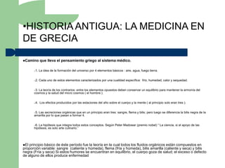 •HISTORIA ANTIGUA: LA MEDICINA EN
DE GRECIA

Camino     que lleva el pensamiento griego al sistema médico.

      –1.   La idea de la formación del universo por 4 elementos básicos : aire, agua, fuego tierra.


      –2.   Cada uno de estos elementos caracterizados por una cualidad específica: frío, humedad, calor y sequedad.


      –3.La teoría de los contrarios: entre los elementos opuestos deben conservar un equilibrio para mantener la armonía del
      cosmos y la salud del micro cosmos ( el hombre ).


      –4.   Los efectos producidos por las estaciones del año sobre el cuerpo y la mente ( al principio solo eran tres ).


      –5.
        Las secreciones orgánicas que en un principio eran tres: sangre, flema y bilis; pero luego se diferencia la bilis negra de la
      amarilla por lo que pasan a formar 4.


      –6.La hipótesis que integra todos estos conceptos. Según Peter Madowar (premio nobel) “ La ciencia, si el apoyo de las
      hipótesis, es solo arte culinario.”




El principio básico de éste período fue la teoría en la cual todos los fluidos orgánicos están compuestos en
proporción variable: sangre (caliente y húmeda), flema (fría y húmeda), bilis amarilla (caliente y seca) y bilis
negra (Fría y seca) Si estos humores se encuentran en equilibrio, el cuerpo goza de salud; el exceso o defecto
de alguno de ellos produce enfermedad
 