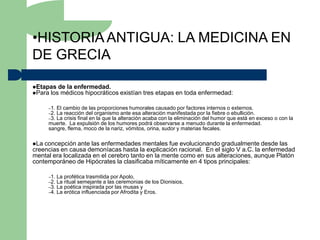 •HISTORIA ANTIGUA: LA MEDICINA EN
DE GRECIA

Etapas de la enfermedad.
Para los médicos hipocráticos         existían tres etapas en toda enfermedad:

      –1.El cambio de las proporciones humorales causado por factores internos o externos.
      –2.La reacción del organismo ante esa alteración manifestada por la fiebre o ebullición.
      –3.La crisis final en la que la alteración acaba con la eliminación del humor que está en exceso o con la
      muerte. La expulsión de los humores podrá observarse a menudo durante la enfermedad.
      sangre, flema, moco de la nariz, vómitos, orina, sudor y materias fecales.

La concepción ante las enfermedades mentales fue evolucionando gradualmente desde las
creencias en causa demoníacas hasta la explicación racional. En el siglo V a.C. la enfermedad
mental era localizada en el cerebro tanto en la mente como en sus alteraciones, aunque Platón
contemporáneo de Hipócrates la clasificaba míticamente en 4 tipos principales:

      –1.   La profética trasmitida por Apolo,
      –2.   La ritual semejante a las ceremonias de los Dionisios,
      –3.   La poética inspirada por las musas y
      –4.   La erótica influenciada por Afrodita y Eros.
 