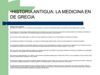 •HISTORIA ANTIGUA: LA MEDICINA EN
DE GRECIA
Prácticos de la medicina.
El médico en el siglo VI y V   a.C. pertenecía a la clase artesanal, su posición fue elevándose debido a la importancia que los griegos daban a la salud.


Los médicos de las clases altas prestaban asistencia a los miembros de su mismo nivel social, sus ayudantes y esclavos asistían a los extranjeros residentes en
Grecia ( Metecos ) y a los esclavos. Los médicos procedían de la clase aristocrática y de los metecos.


Los   que tenían dinero podían pagar a un médico con mayor experiencia, los pobres no por lo tanto asistían a los templos de Esculapio.


La   enseñanza se basaba en el aprendizaje, la consulta de un médico griego estaba situada a veces en las proximidades de un templo de Esculapio.


La  mayoría de los médicos eran itinerantes, viajaban de ciudad en ciudad, transportando sus remedios e instrumental, se instalaban en una vivienda que reuniera
las condiciones necesarias, cerca de los mercados donde los pacientes pudieran permanecer el tiempo necesario ( 1 día ó más ),


Era  muy común que el médico visitara al paciente en su domicilio sobre todo si se trataba de una persona adinerada, los honorarios se establecían por adelantado
y se cobraba de manera global para evitar problemas posteriores.


En la época de Hipócrates siglo V a.C. existían un gran número de sanadores prácticos pero es hasta el año 3,000 a.C. que se otorgaba un título de médico a todo
aquel que quisiera tenerlo a excepción de las mujeres.


A  estas se les relegaba a una condición secundaria, estaban destinadas a cuidar la casa, criar y educar a los niños, no se les permitía salir en público, a fiesta solo
a las cortesana y hetairas alcanzaban una relativa libertad en la sociedad griega y su misión era la de divertir a los hombres.


El médico trataba las enfermedades de la boca practicaba la fijación de los dientes por medio de hilos de oro, las heridas y las ulceras se limpiaban y luego se
espolvoreaban con diversas sustancias minerales o extractos vegetales en los cuales el vino siempre estaba presente, esto servía para calmar el dolor y facilitar la
curación. El drenaje de las heridas purulentas fue una práctica muy frecuente.
 