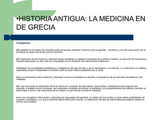 •HISTORIA ANTIGUA: LA MEDICINA EN
DE GRECIA
Terapéutica:



Se  basaba en el empleo de remedios externos aunque utilizaban internos como purgantes, vomitivos y enemas cuya acción era la
de liberar al cuerpo del exceso de los humores.


El tratamiento de las fracturas y lesiones óseas consistían un aspecto importante de la práctica médica, la reducción de luxaciones y
fracturas alcanzaron un alto nivel de complejidad con la utilización de instrumentos mecánicos.


Utilizabanlas propiedades anestésicas y analgésicas del jugo del opio y de la mandragora. La medicina y la veterinaria se hallaban
separadas porque consideraban al hombre como la única criatura poseedora de un alma.


Sus conocimientos sobre anatomía y fisiología humana se basaban en estudios comparativos de los animales domésticos o del
matadero.


En Cos fue donde la exploración física se elevó a la condición de arte médico, examinaban cuidadosamente el aspecto del
paciente, el estado de sus funciones, sus costumbre, el estado emocional, el ambiente y el comportamiento del enfermo; también se
examinaba el clima y las costumbres de la ciudad y el país donde el enfermo habitaba.


Una  vez recogida la información y valoradas las respuestas del paciente, el médico de Cos emitía un juicio sobre posibilidades de
curación ( pronóstico ) y lo que el paciente debía hacer para curarse. La explicación del tipo de enfermedad que padecía estaba en
función al pronóstico
 